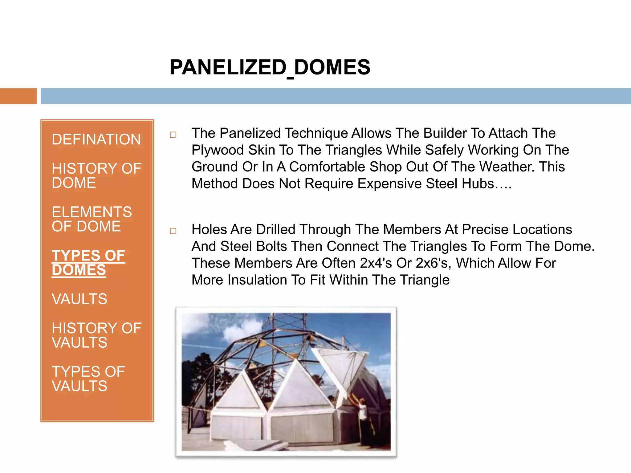 DEFINATION
HISTORY OF
DOME
ELEMENTS
OF DOME
TYPES OF
DOMES
VAULTS
HISTORY OF
VAULTS
TYPES OF
VAULTS
 The Panelized Technique Allows The Builder To Attach The
Plywood Skin To The Triangles While Safely Working On The
Ground Or In A Comfortable Shop Out Of The Weather. This
Method Does Not Require Expensive Steel Hubs….
 Holes Are Drilled Through The Members At Precise Locations
And Steel Bolts Then Connect The Triangles To Form The Dome.
These Members Are Often 2x4's Or 2x6's, Which Allow For
More Insulation To Fit Within The Triangle
PANELIZED DOMES
 
