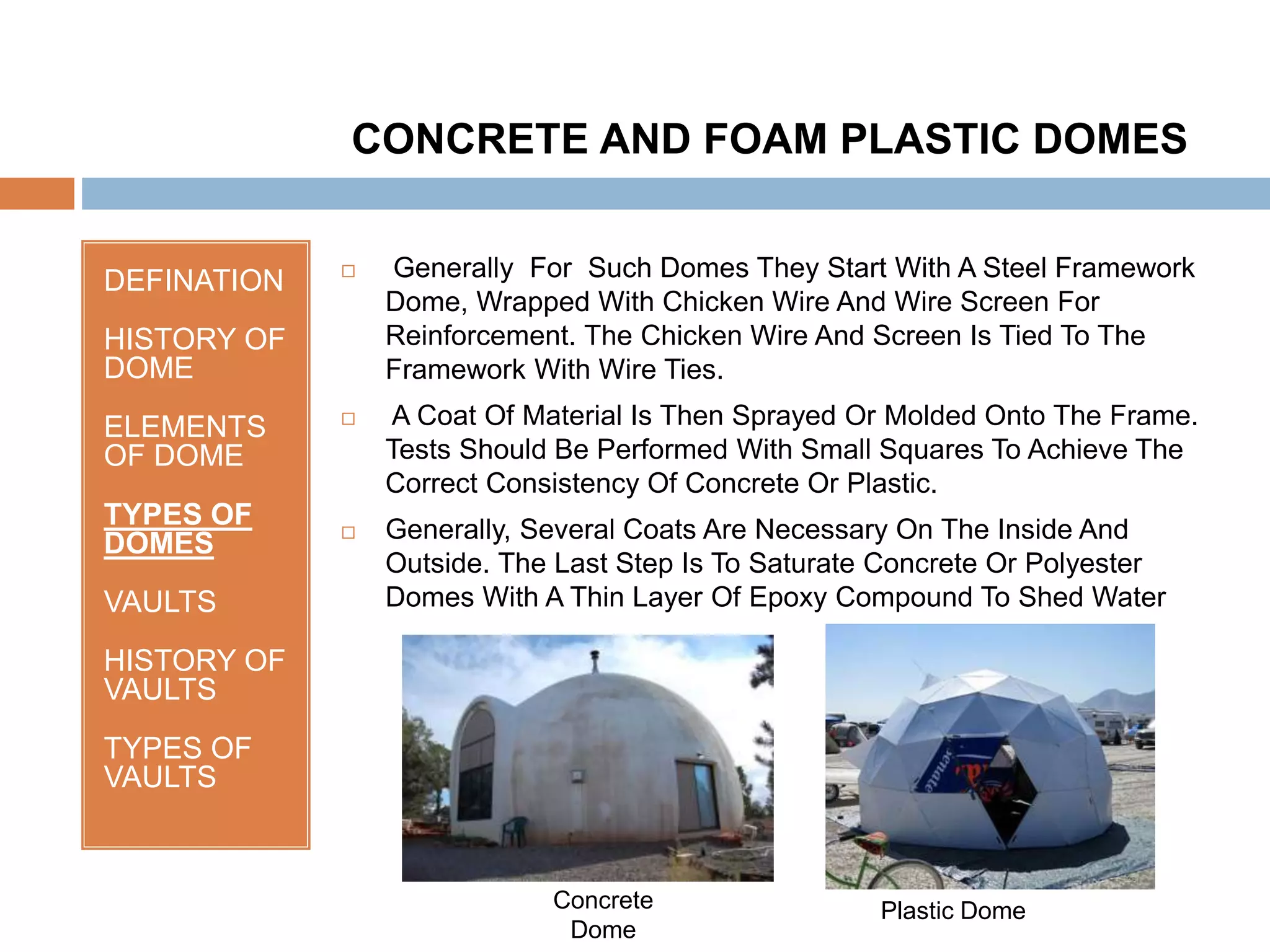 DEFINATION
HISTORY OF
DOME
ELEMENTS
OF DOME
TYPES OF
DOMES
VAULTS
HISTORY OF
VAULTS
TYPES OF
VAULTS
 Generally For Such Domes They Start With A Steel Framework
Dome, Wrapped With Chicken Wire And Wire Screen For
Reinforcement. The Chicken Wire And Screen Is Tied To The
Framework With Wire Ties.
 A Coat Of Material Is Then Sprayed Or Molded Onto The Frame.
Tests Should Be Performed With Small Squares To Achieve The
Correct Consistency Of Concrete Or Plastic.
 Generally, Several Coats Are Necessary On The Inside And
Outside. The Last Step Is To Saturate Concrete Or Polyester
Domes With A Thin Layer Of Epoxy Compound To Shed Water
CONCRETE AND FOAM PLASTIC DOMES
Concrete
Dome
Plastic Dome
 