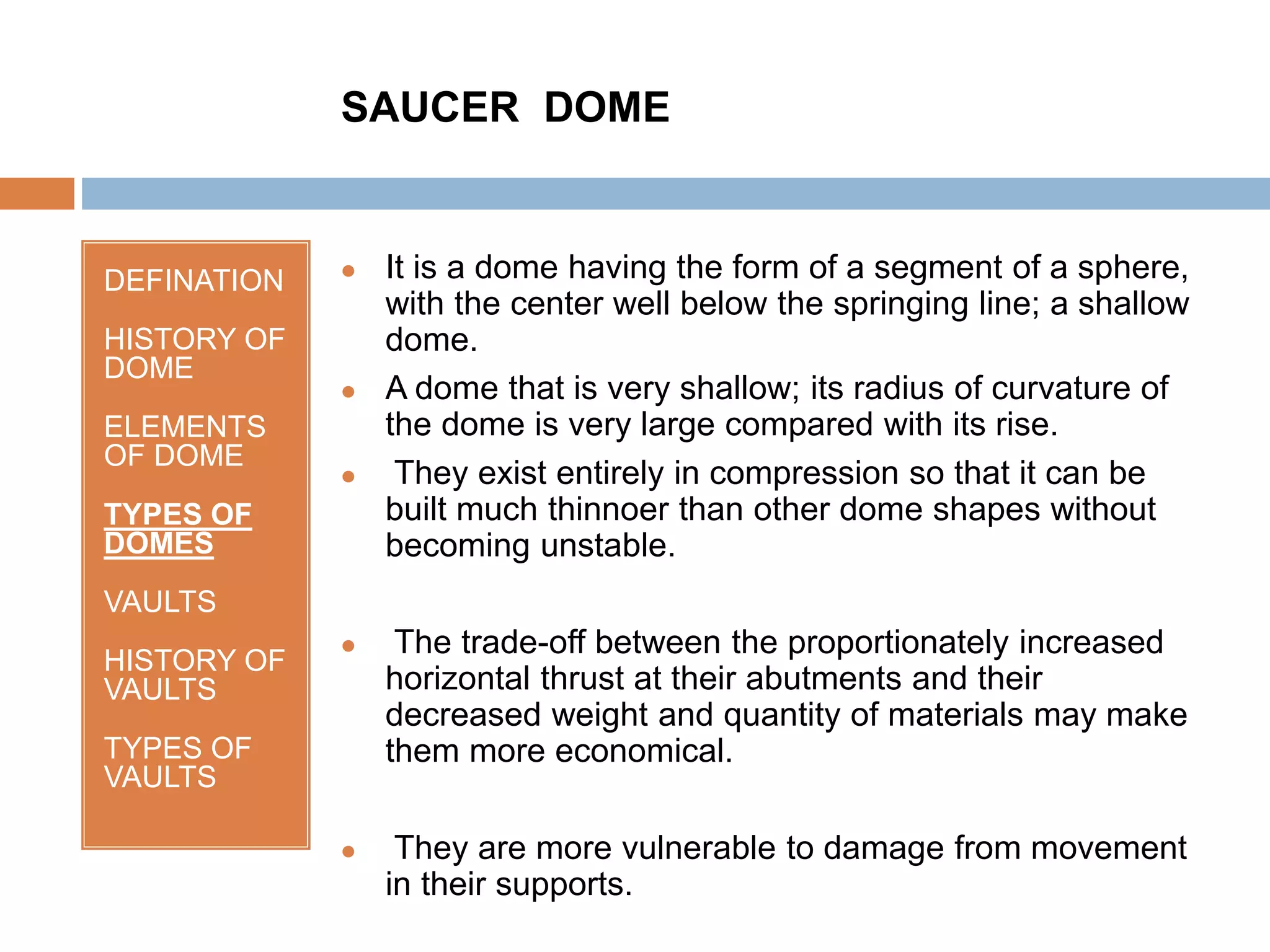 DEFINATION
HISTORY OF
DOME
ELEMENTS
OF DOME
TYPES OF
DOMES
VAULTS
HISTORY OF
VAULTS
TYPES OF
VAULTS
 It is a dome having the form of a segment of a sphere,
with the center well below the springing line; a shallow
dome.
 A dome that is very shallow; its radius of curvature of
the dome is very large compared with its rise.
 They exist entirely in compression so that it can be
built much thinnoer than other dome shapes without
becoming unstable.
 The trade-off between the proportionately increased
horizontal thrust at their abutments and their
decreased weight and quantity of materials may make
them more economical.
 They are more vulnerable to damage from movement
in their supports.
SAUCER DOME
 