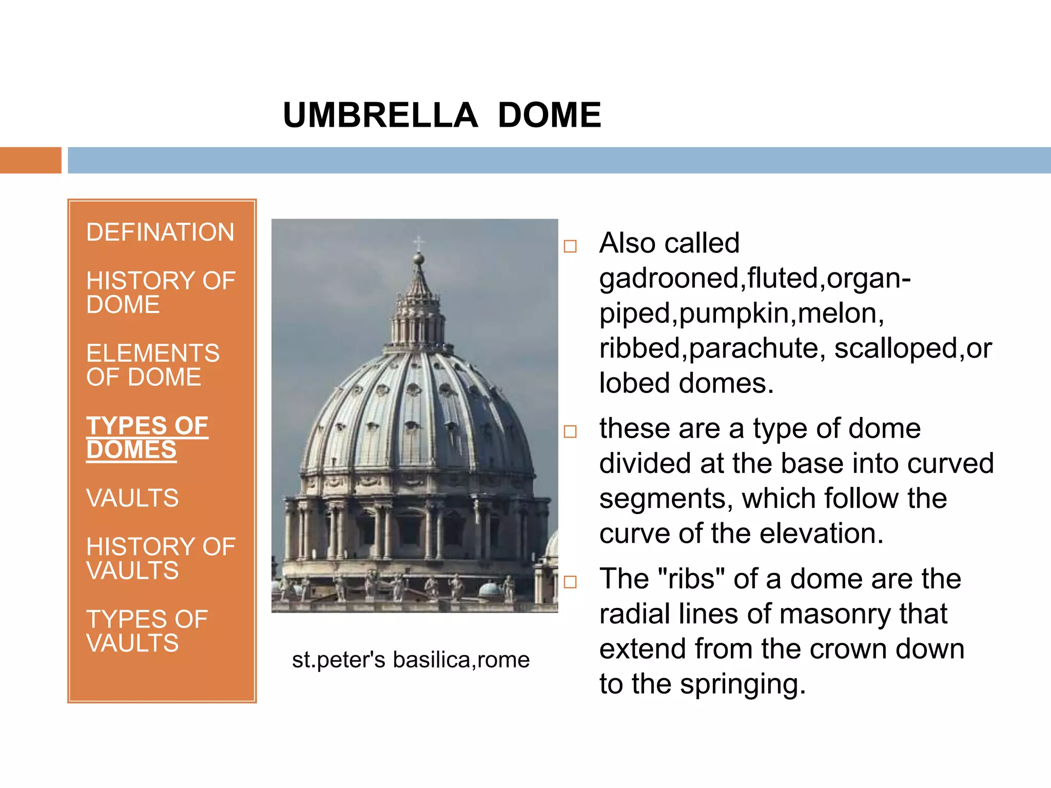 DEFINATION
HISTORY OF
DOME
ELEMENTS
OF DOME
TYPES OF
DOMES
VAULTS
HISTORY OF
VAULTS
TYPES OF
VAULTS
 Also called
gadrooned,fluted,organ-
piped,pumpkin,melon,
ribbed,parachute, scalloped,or
lobed domes.
 these are a type of dome
divided at the base into curved
segments, which follow the
curve of the elevation.
 The "ribs" of a dome are the
radial lines of masonry that
extend from the crown down
to the springing.
UMBRELLA DOME
st.peter's basilica,rome
 