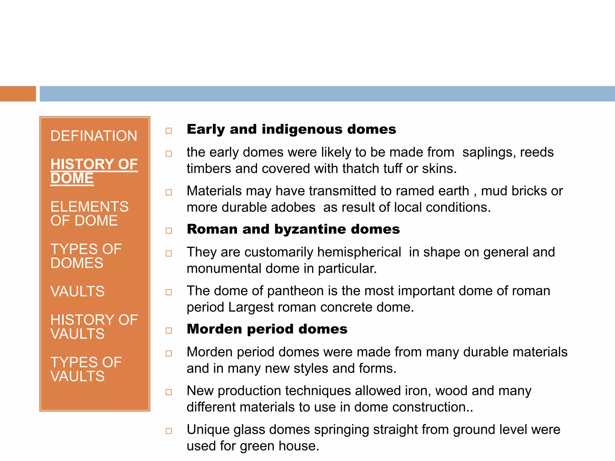 DEFINATION
HISTORY OF
DOME
ELEMENTS
OF DOME
TYPES OF
DOMES
VAULTS
HISTORY OF
VAULTS
TYPES OF
VAULTS
 Early and indigenous domes
 the early domes were likely to be made from saplings, reeds
timbers and covered with thatch tuff or skins.
 Materials may have transmitted to ramed earth , mud bricks or
more durable adobes as result of local conditions.
 Roman and byzantine domes
 They are customarily hemispherical in shape on general and
monumental dome in particular.
 The dome of pantheon is the most important dome of roman
period Largest roman concrete dome.
 Morden period domes
 Morden period domes were made from many durable materials
and in many new styles and forms.
 New production techniques allowed iron, wood and many
different materials to use in dome construction..
 Unique glass domes springing straight from ground level were
used for green house.
 