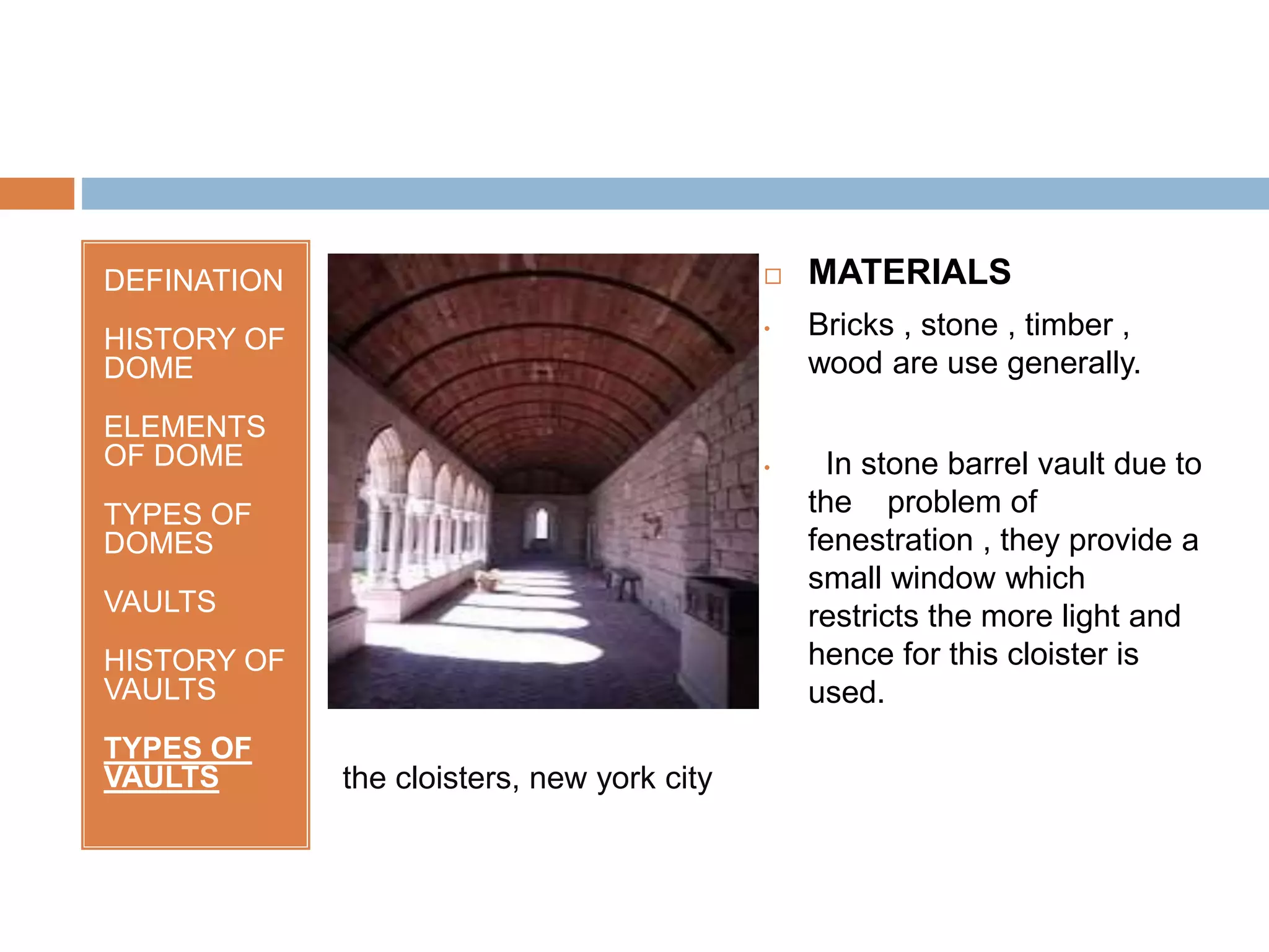 DEFINATION
HISTORY OF
DOME
ELEMENTS
OF DOME
TYPES OF
DOMES
VAULTS
HISTORY OF
VAULTS
TYPES OF
VAULTS
 MATERIALS
• Bricks , stone , timber ,
wood are use generally.
• In stone barrel vault due to
the problem of
fenestration , they provide a
small window which
restricts the more light and
hence for this cloister is
used.
the cloisters, new york city
 