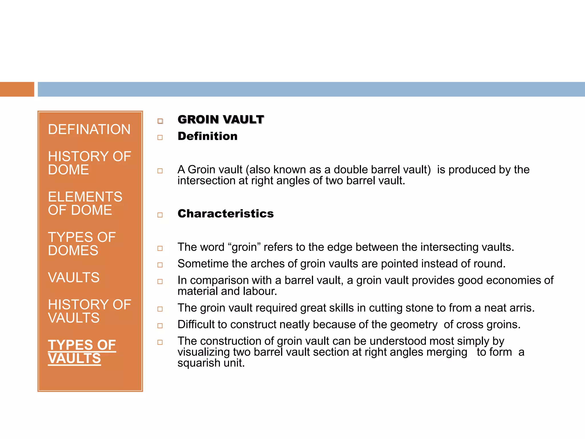 DEFINATION
HISTORY OF
DOME
ELEMENTS
OF DOME
TYPES OF
DOMES
VAULTS
HISTORY OF
VAULTS
TYPES OF
VAULTS
 GROIN VAULT
 Definition
 A Groin vault (also known as a double barrel vault) is produced by the
intersection at right angles of two barrel vault.
 Characteristics
 The word “groin” refers to the edge between the intersecting vaults.
 Sometime the arches of groin vaults are pointed instead of round.
 In comparison with a barrel vault, a groin vault provides good economies of
material and labour.
 The groin vault required great skills in cutting stone to from a neat arris.
 Difficult to construct neatly because of the geometry of cross groins.
 The construction of groin vault can be understood most simply by
visualizing two barrel vault section at right angles merging to form a
squarish unit.
 