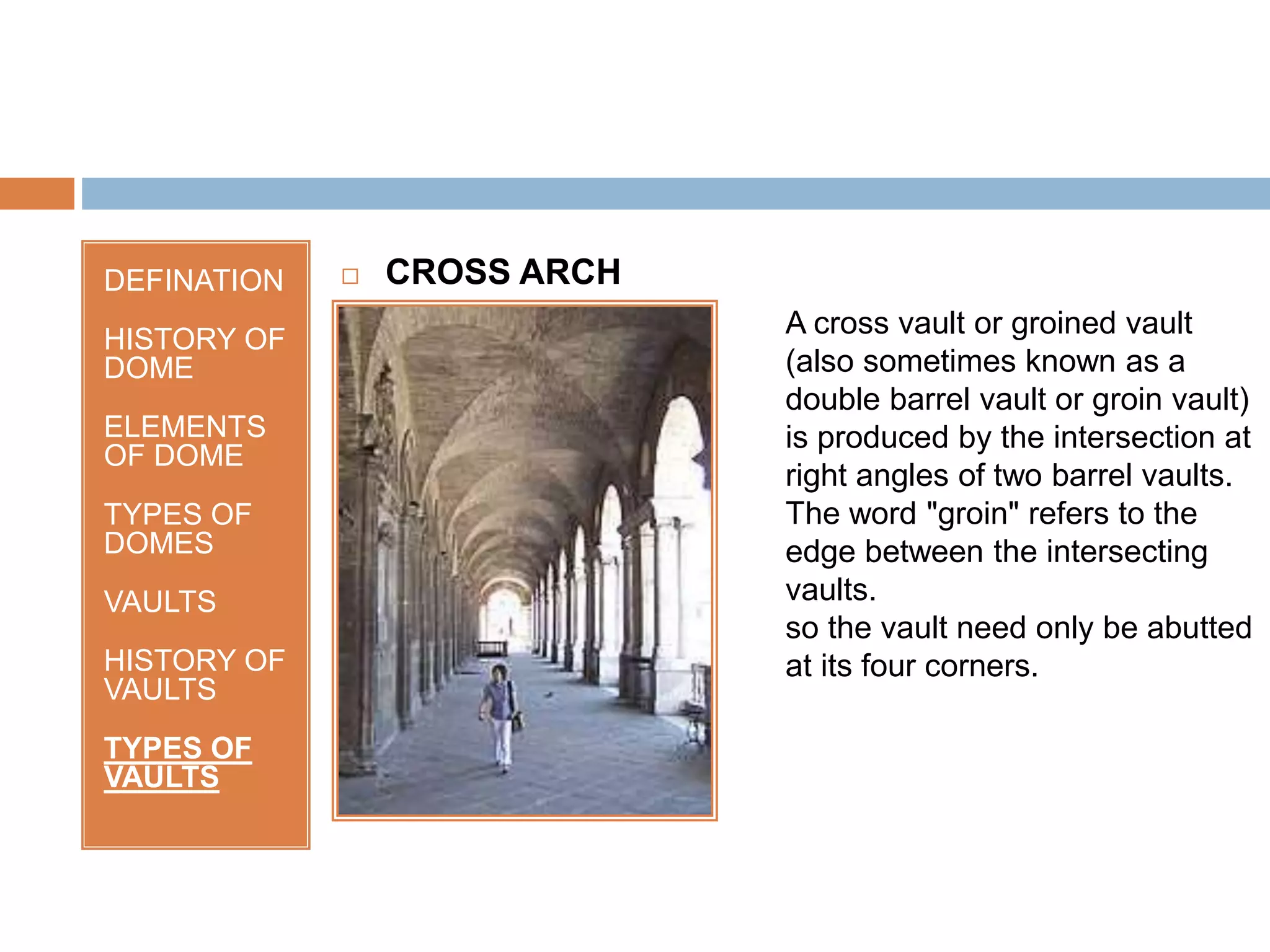 DEFINATION
HISTORY OF
DOME
ELEMENTS
OF DOME
TYPES OF
DOMES
VAULTS
HISTORY OF
VAULTS
TYPES OF
VAULTS
 CROSS ARCH
A cross vault or groined vault
(also sometimes known as a
double barrel vault or groin vault)
is produced by the intersection at
right angles of two barrel vaults.
The word "groin" refers to the
edge between the intersecting
vaults.
so the vault need only be abutted
at its four corners.
 