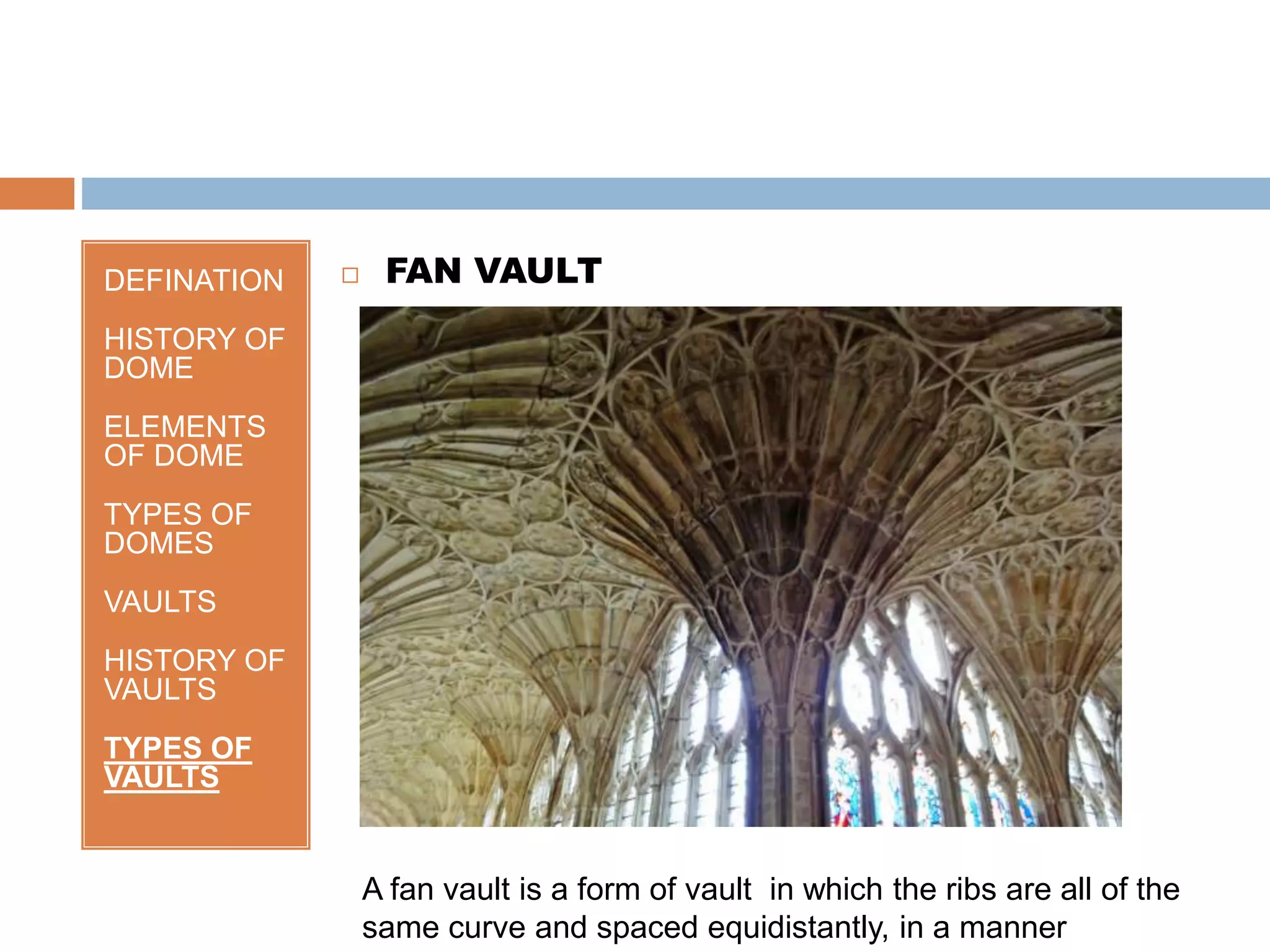 DEFINATION
HISTORY OF
DOME
ELEMENTS
OF DOME
TYPES OF
DOMES
VAULTS
HISTORY OF
VAULTS
TYPES OF
VAULTS
 FAN VAULT
A fan vault is a form of vault in which the ribs are all of the
same curve and spaced equidistantly, in a manner
 