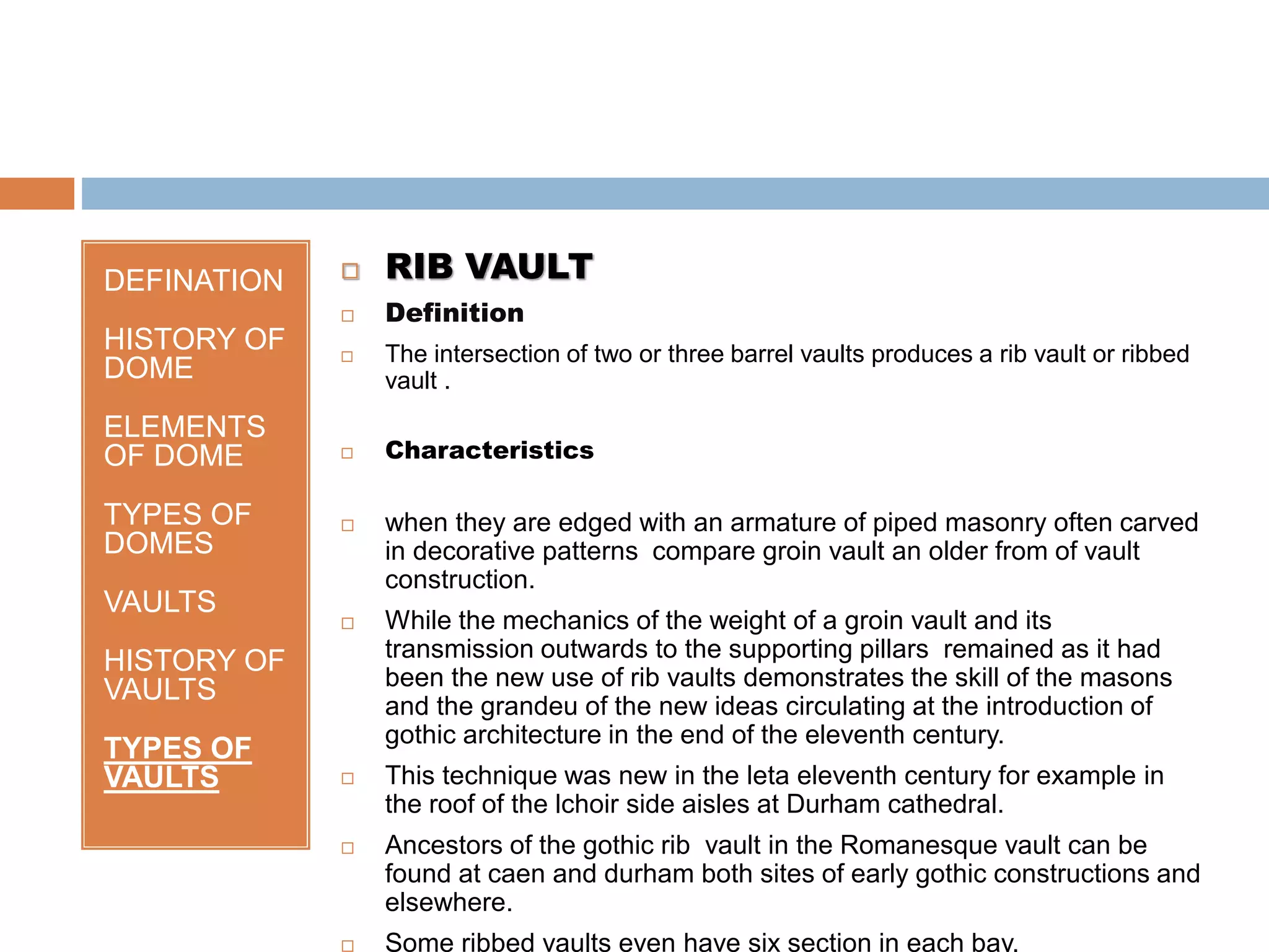 DEFINATION
HISTORY OF
DOME
ELEMENTS
OF DOME
TYPES OF
DOMES
VAULTS
HISTORY OF
VAULTS
TYPES OF
VAULTS
 RIB VAULT
 Definition
 The intersection of two or three barrel vaults produces a rib vault or ribbed
vault .
 Characteristics
 when they are edged with an armature of piped masonry often carved
in decorative patterns compare groin vault an older from of vault
construction.
 While the mechanics of the weight of a groin vault and its
transmission outwards to the supporting pillars remained as it had
been the new use of rib vaults demonstrates the skill of the masons
and the grandeu of the new ideas circulating at the introduction of
gothic architecture in the end of the eleventh century.
 This technique was new in the leta eleventh century for example in
the roof of the lchoir side aisles at Durham cathedral.
 Ancestors of the gothic rib vault in the Romanesque vault can be
found at caen and durham both sites of early gothic constructions and
elsewhere.
 Some ribbed vaults even have six section in each bay.
 
