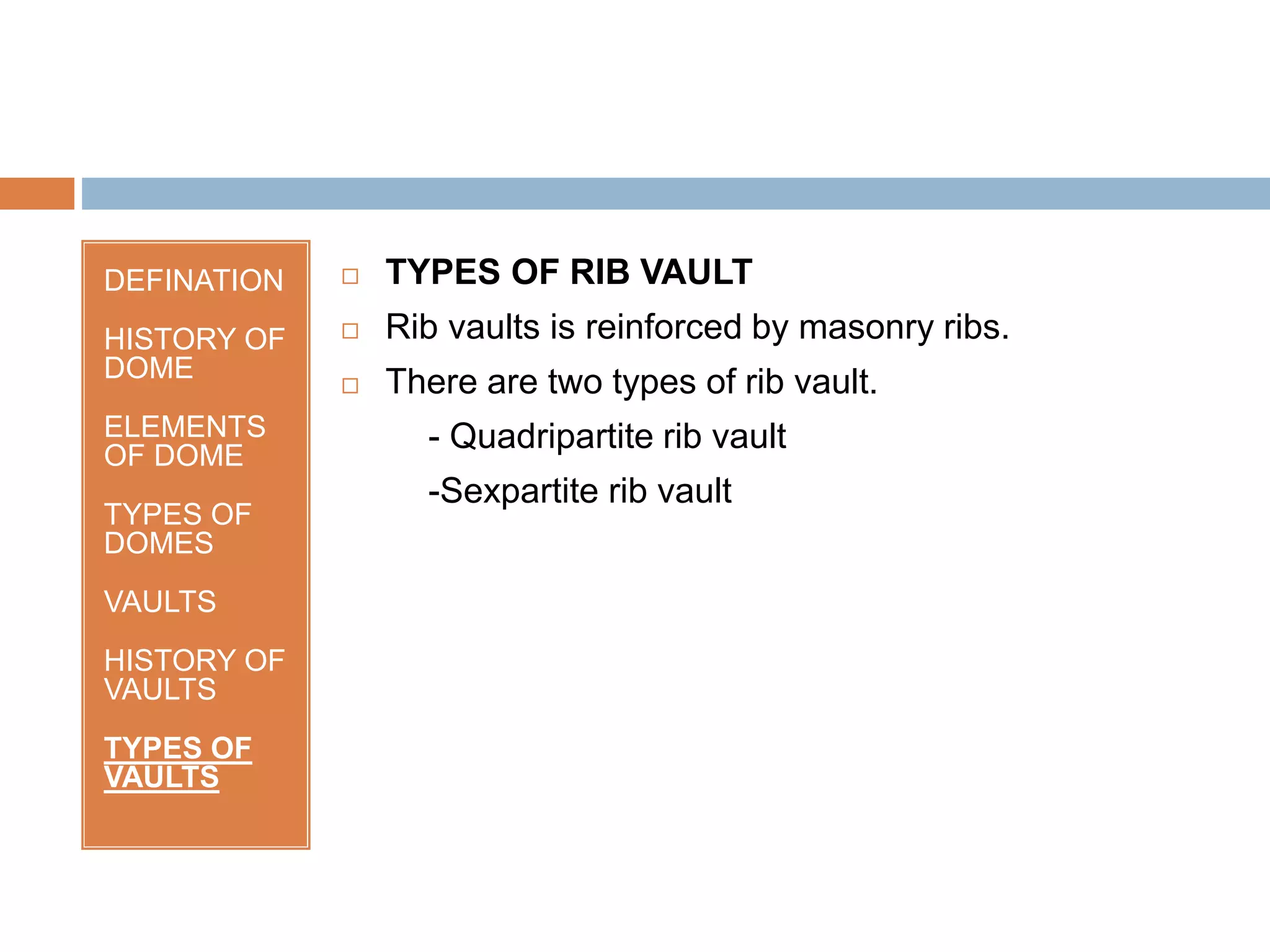 DEFINATION
HISTORY OF
DOME
ELEMENTS
OF DOME
TYPES OF
DOMES
VAULTS
HISTORY OF
VAULTS
TYPES OF
VAULTS
 TYPES OF RIB VAULT
 Rib vaults is reinforced by masonry ribs.
 There are two types of rib vault.
- Quadripartite rib vault
-Sexpartite rib vault
 