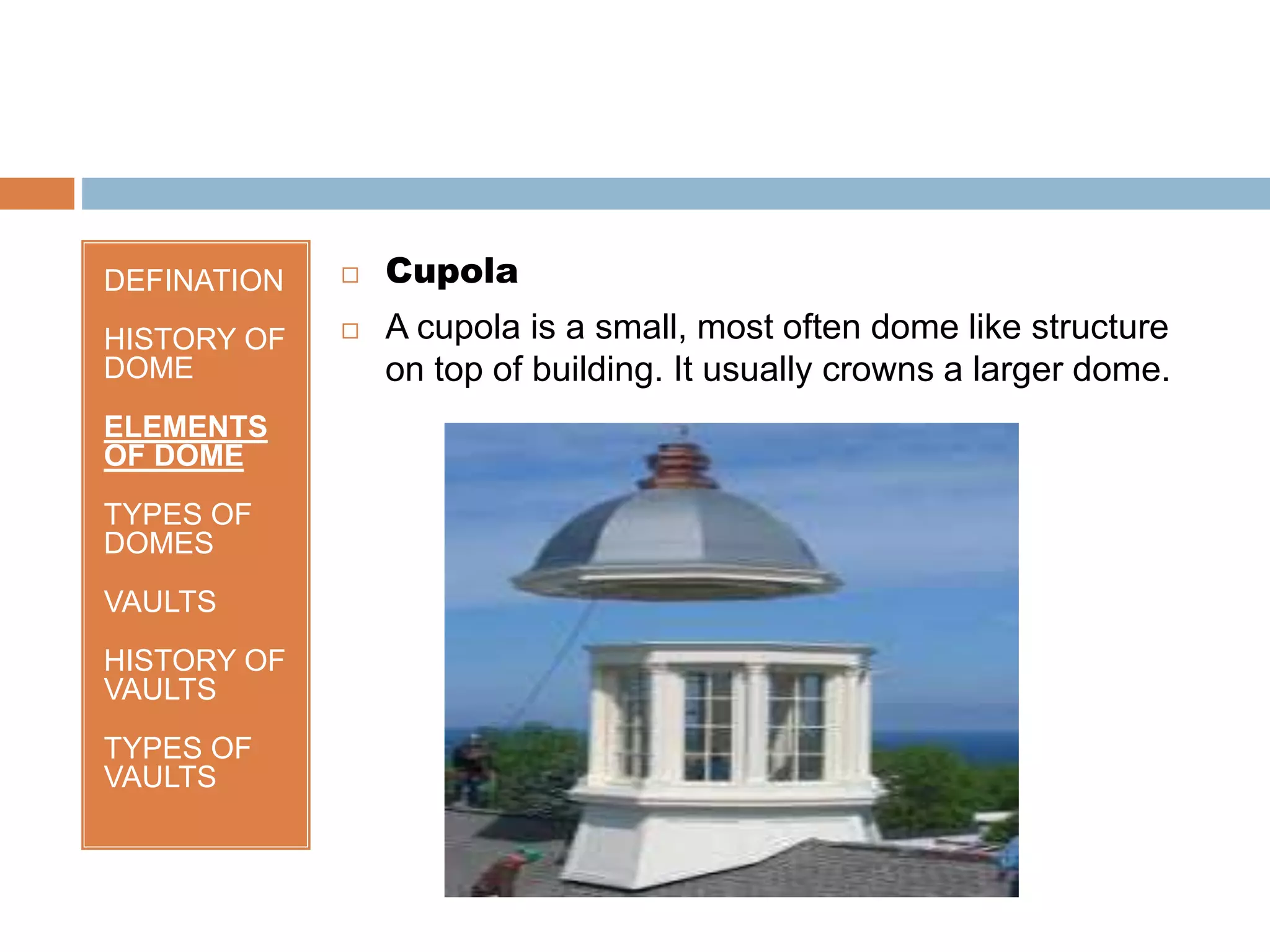 DEFINATION
HISTORY OF
DOME
ELEMENTS
OF DOME
TYPES OF
DOMES
VAULTS
HISTORY OF
VAULTS
TYPES OF
VAULTS
 Cupola
 A cupola is a small, most often dome like structure
on top of building. It usually crowns a larger dome.
 