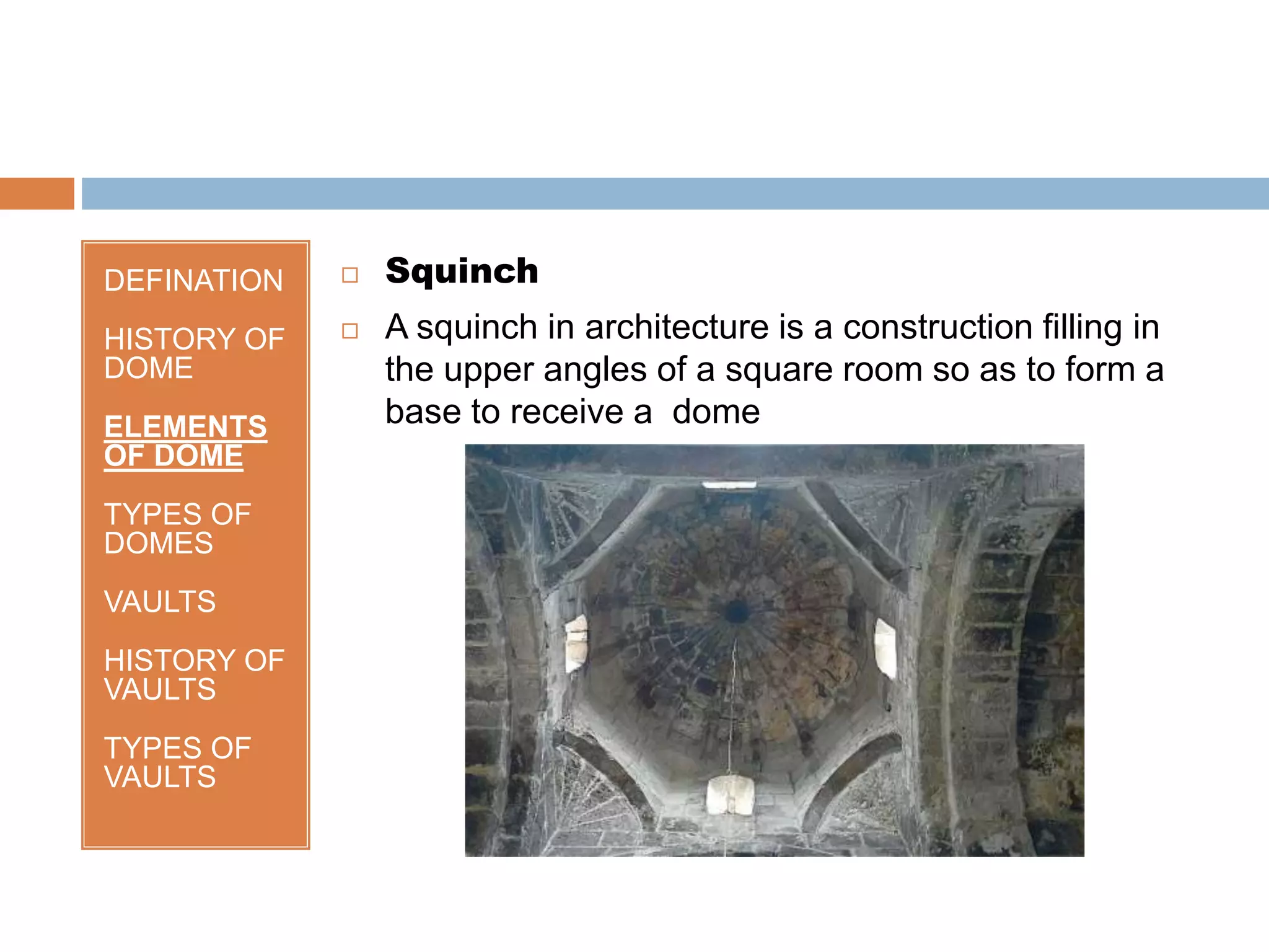 DEFINATION
HISTORY OF
DOME
ELEMENTS
OF DOME
TYPES OF
DOMES
VAULTS
HISTORY OF
VAULTS
TYPES OF
VAULTS
 Squinch
 A squinch in architecture is a construction filling in
the upper angles of a square room so as to form a
base to receive a dome
 