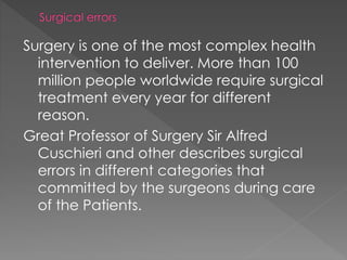 Surgery is one of the most complex health
intervention to deliver. More than 100
million people worldwide require surgical
treatment every year for different
reason.
Great Professor of Surgery Sir Alfred
Cuschieri and other describes surgical
errors in different categories that
committed by the surgeons during care
of the Patients.
 