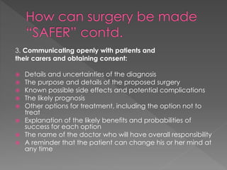3. Communicating openly with patients and
their carers and obtaining consent:
 Details and uncertainties of the diagnosis
 The purpose and details of the proposed surgery
 Known possible side effects and potential complications
 The likely prognosis
 Other options for treatment, including the option not to
treat
 Explanation of the likely benefits and probabilities of
success for each option
 The name of the doctor who will have overall responsibility
 A reminder that the patient can change his or her mind at
any time
 