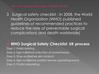 3 Surgical safety checklist : In 2008, the World
Health Organization (WHO) published
guidelines of recommended practices to
reduce the rate of preventable surgical
complications and death worldwide)
 WHO Surgical Safety Checklist: UK process
Step 1: Prelist briefing
Step 2: Sign in(Before induction of anaesthesia)
Step 3: Time out(Before skin incision)
Step 4: Sign out(Before patient leaves operating room)
Step 5: Postlist debriefing
 