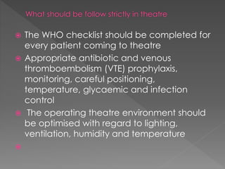  The WHO checklist should be completed for
every patient coming to theatre
 Appropriate antibiotic and venous
thromboembolism (VTE) prophylaxis,
monitoring, careful positioning,
temperature, glycaemic and infection
control
 The operating theatre environment should
be optimised with regard to lighting,
ventilation, humidity and temperature

 