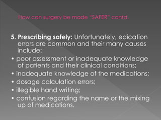 5. Prescribing safely: Unfortunately, edication
errors are common and their many causes
include:
• poor assessment or inadequate knowledge
of patients and their clinical conditions;
• inadequate knowledge of the medications;
• dosage calculation errors;
• illegible hand writing;
• confusion regarding the name or the mixing
up of medications.
 