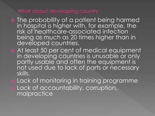  The probability of a patient being harmed
in hospital is higher with, for example, the
risk of healthcare-associated infection
being as much as 20 times higher than in
developed countries.
 At least 50 per cent of medical equipment
in developing countries is unusable or only
partly usable and often the equipment is
not used due to lack of parts or necessary
skills.
 Lack of monitoring in training programme
 Lack of accountability, corruption,
malpractice
 