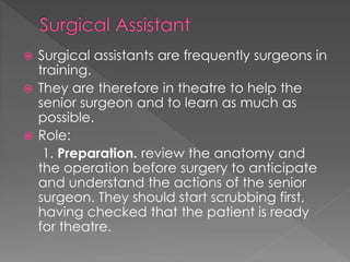  Surgical assistants are frequently surgeons in
training.
 They are therefore in theatre to help the
senior surgeon and to learn as much as
possible.
 Role:
1. Preparation. review the anatomy and
the operation before surgery to anticipate
and understand the actions of the senior
surgeon. They should start scrubbing first,
having checked that the patient is ready
for theatre.
 