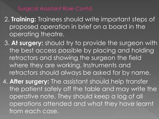 2. Training: Trainees should write important steps of
proposed operation in brief on a board in the
operating theatre.
3. At surgery: should try to provide the surgeon with
the best access possible by placing and holding
retractors and showing the surgeon the field
where they are working. Instruments and
retractors should always be asked for by name.
4. After surgery: The assistant should help transfer
the patient safely off the table and may write the
operative note. They should keep a log of all
operations attended and what they have learnt
from each case.
 