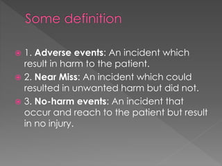  1. Adverse events: An incident which
result in harm to the patient.
 2. Near Miss: An incident which could
resulted in unwanted harm but did not.
 3. No-harm events: An incident that
occur and reach to the patient but result
in no injury.
 