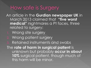 An article in the Gurdian newspaper UK in
March 2013 claimed that “five worst
medical” nightmares a Pt faces, three
related to surgery:
1. Wrong site surgery
2. Wrong patient surgery
3. Retained instruments and swabs
The rate of harm in surgical patient is
unknown but probably occur in about
10% surgical patient, though much of
this harm will be minor.
 