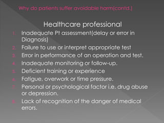 Healthcare professional
1. Inadequate Pt assessment(delay or error in
Diagnosis)
2. Failure to use or interpret appropriate test
3. Error in performance of an operation and test.
4. Inadequate monitoring or follow-up.
5. Deficient training or experience
6. Fatigue, overwork or time pressure.
7. Personal or psychological factor i.e. drug abuse
or depression.
8. Lack of recognition of the danger of medical
errors.
 