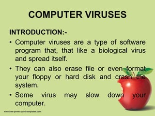 COMPUTER VIRUSES
INTRODUCTION:-
• Computer viruses are a type of software
program that, that like a biological virus
and spread itself.
• They can also erase file or even format
your floppy or hard disk and crash the
system.
• Some virus may slow down your
computer.
 