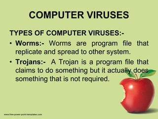COMPUTER VIRUSES
TYPES OF COMPUTER VIRUSES:-
• Worms:- Worms are program file that
replicate and spread to other system.
• Trojans:- A Trojan is a program file that
claims to do something but it actually does
something that is not required.
 