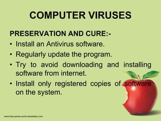 COMPUTER VIRUSES
PRESERVATION AND CURE:-
• Install an Antivirus software.
• Regularly update the program.
• Try to avoid downloading and installing
software from internet.
• Install only registered copies of software
on the system.
 