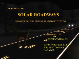 A seminar on
SOLAR ROADWAYS
EMPOWERING THE FUTURE TRANSPORT SYSTEM
PRESENTATION BY:
SONU VARGHESE KOSHY
B Sc ELECTRONICS
CAS MVK.
1