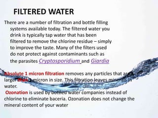 FILTERED WATER
There are a number of filtration and bottle filling
systems available today. The filtered water you
drink is typically tap water that has been
filtered to remove the chlorine residue – simply
to improve the taste. Many of the filters used
do not protect against contaminants such as
the parasites Cryptosporidium and Giardia
Absolute 1 micron filtration removes any particles that are
larger than 1 micron in size. This filtration leaves minerals in
water.
Ozonation is used by bottled water companies instead of
chlorine to eliminate baceria. Ozonation does not change the
mineral content of your water
 