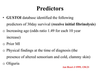 Predictors
• GUSTOI database identified the following
predictors of 30day survival (receive initial fibrinolysis)
o Increasing age (odds ratio 1.49 for each 10 year
increase)
o Prior MI
o Physical findings at the time of diagnosis (the
presence of altered sensorium and cold, clammy skin)
o Oliguria
Am Heart J 1999; 138:21
 