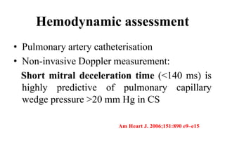 Hemodynamic assessment
• Pulmonary artery catheterisation
• Non-invasive Doppler measurement:
Short mitral deceleration time (<140 ms) is
highly predictive of pulmonary capillary
wedge pressure >20 mm Hg in CS
Am Heart J. 2006;151:890 e9–e15
 