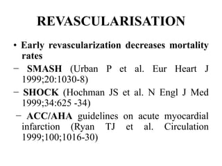 REVASCULARISATION
• Early revascularization decreases mortality
rates
− SMASH (Urban P et al. Eur Heart J
1999;20:1030-8)
− SHOCK (Hochman JS et al. N Engl J Med
1999;34:625 -34)
− ACC/AHA guidelines on acute myocardial
infarction (Ryan TJ et al. Circulation
1999;100;1016-30)
 