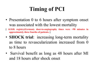 Timing of PCI
• Presentation 0 to 6 hours after symptom onset
was associated with the lowest mortality
[ ALKK registry(German). door-to-angiography times were <90 minutes in
approximately three fourths of patients. ]
• SHOCK trial: increasing long-term mortality
as time to revascularization increased from 0
to 8 hours
• Survival benefit as long as 48 hours after MI
and 18 hours after shock onset
 