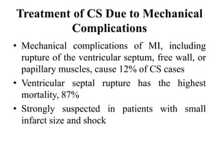 Treatment of CS Due to Mechanical
Complications
• Mechanical complications of MI, including
rupture of the ventricular septum, free wall, or
papillary muscles, cause 12% of CS cases
• Ventricular septal rupture has the highest
mortality, 87%
• Strongly suspected in patients with small
infarct size and shock
 