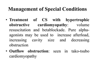 Management of Special Conditions
• Treatment of CS with hypertrophic
obstructive cardiomyopathy: volume
resuscitation and betablockade. Pure alpha-
agonists may be used to increase afterload,
increasing cavity size and decreasing
obstruction
• Outflow obstruction: seen in tako-tsubo
cardiomyopathy
 