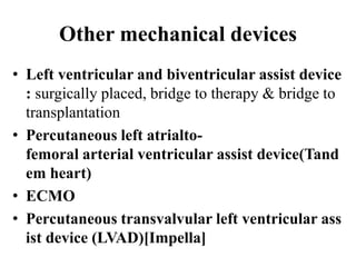 Other mechanical devices
• Left ventricular and biventricular assist device
: surgically placed, bridge to therapy & bridge to
transplantation
• Percutaneous left atrialto-
femoral arterial ventricular assist device(Tand
em heart)
• ECMO
• Percutaneous transvalvular left ventricular ass
ist device (LVAD)[Impella]
 