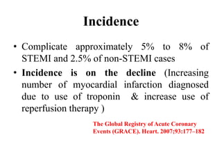 Incidence
• Complicate approximately 5% to 8% of
STEMI and 2.5% of non-STEMI cases
• Incidence is on the decline (Increasing
number of myocardial infarction diagnosed
due to use of troponin & increase use of
reperfusion therapy )
The Global Registry of Acute Coronary
Events (GRACE). Heart. 2007;93:177–182
 