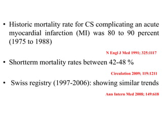 • Historic mortality rate for CS complicating an acute
myocardial infarction (MI) was 80 to 90 percent
(1975 to 1988)
N Engl J Med 1991; 325:1117
• Shortterm mortality rates between 42-48 %
Circulation 2009; 119:1211
• Swiss registry (1997-2006): showing similar trends
Ann Intern Med 2008; 149:618
 