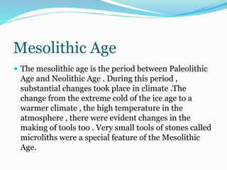 Mesolithic Age
 The mesolithic age is the period between Paleolithic
Age and Neolithic Age . During this period ,
substantial changes took place in climate .The
change from the extreme cold of the ice age to a
warmer climate , the high temperature in the
atmosphere , there were evident changes in the
making of tools too . Very small tools of stones called
microliths were a special feature of the Mesolithic
Age.
 
