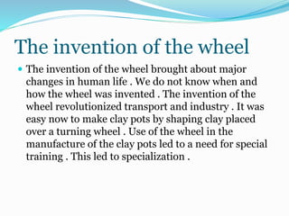 The invention of the wheel
 The invention of the wheel brought about major
changes in human life . We do not know when and
how the wheel was invented . The invention of the
wheel revolutionized transport and industry . It was
easy now to make clay pots by shaping clay placed
over a turning wheel . Use of the wheel in the
manufacture of the clay pots led to a need for special
training . This led to specialization .
 
