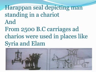 Harappan seal depicting man
standing in a chariot
And
From 2500 B.C carriages ad
charios were used in places like
Syria and Elam
 
