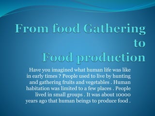 Have you imagined what human life was like
in early times ? People used to live by hunting
and gathering fruits and vegetables . Human
habitation was limited to a few places . People
lived in small groups . It was about 10000
years ago that human beings to produce food .
 
