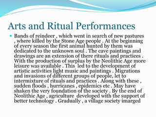 Arts and Ritual Performances
 Bands of reindeer , which went in search of new pastures
, where killed by the Stone Age people . At the beginning
of every season the first animal hunted by them was
dedicated to the unknown soul . The cave paintings and
drawings are an extension of there rituals and practices .
With the production of surplus by the Neolithic Age more
leisure was available . This led to the development of
artistic activities light music and paintings . Migrations
and invasions of different groups of people, let to
intermixture of rituals and practices . Along with these ,
sudden floods , hurricanes , epidemics etc . May have
shaken the very foundation of the society . By the end of
Neolithic Age , agriculture developed with the support of
better technology . Gradually , a village society imarged
 