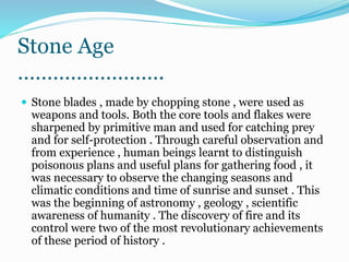 Stone Age
…………………….
 Stone blades , made by chopping stone , were used as
weapons and tools. Both the core tools and flakes were
sharpened by primitive man and used for catching prey
and for self-protection . Through careful observation and
from experience , human beings learnt to distinguish
poisonous plans and useful plans for gathering food , it
was necessary to observe the changing seasons and
climatic conditions and time of sunrise and sunset . This
was the beginning of astronomy , geology , scientific
awareness of humanity . The discovery of fire and its
control were two of the most revolutionary achievements
of these period of history .
 