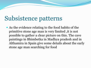 Subsistence patterns
 As the evidence relating to the food habits of the
primitive stone age man is very limited ,it is not
possible to gather a clear picture on this. The cave
paintings in Bhimbetka in Madhya pradesh and in
Althamira in Spain give some details about the early
stone age man searching for food
 