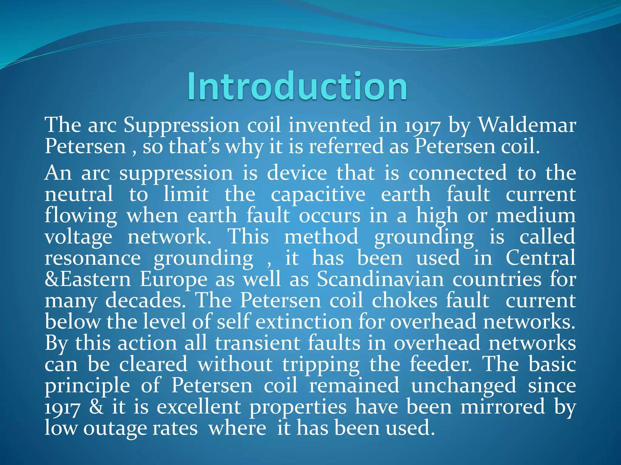 The arc Suppression coil invented in 1917 by Waldemar
Petersen , so that’s why it is referred as Petersen coil.
An arc suppression is device that is connected to the
neutral to limit the capacitive earth fault current
flowing when earth fault occurs in a high or medium
voltage network. This method grounding is called
resonance grounding , it has been used in Central
&Eastern Europe as well as Scandinavian countries for
many decades. The Petersen coil chokes fault current
below the level of self extinction for overhead networks.
By this action all transient faults in overhead networks
can be cleared without tripping the feeder. The basic
principle of Petersen coil remained unchanged since
1917 & it is excellent properties have been mirrored by
low outage rates where it has been used.
