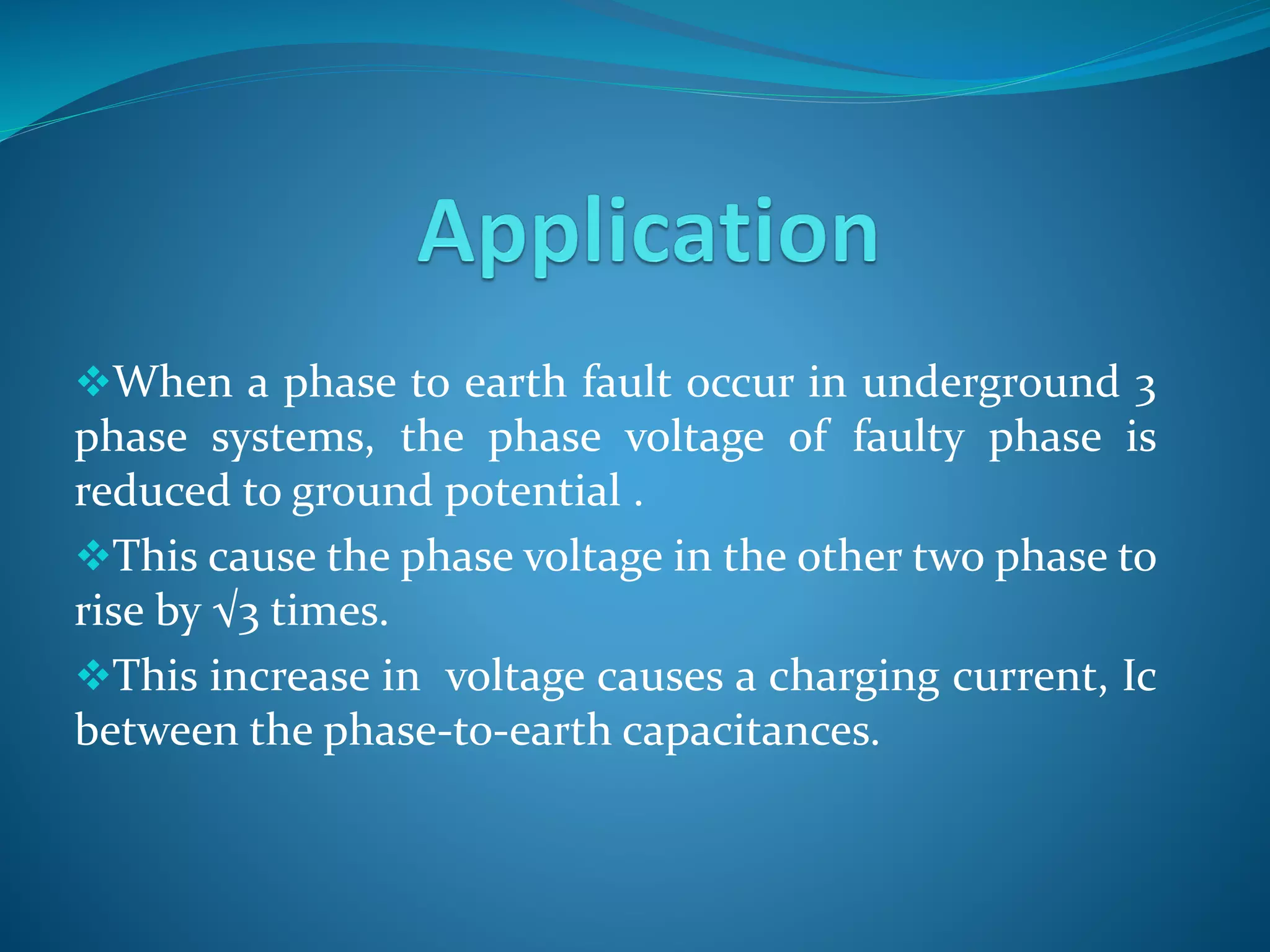 When a phase to earth fault occur in underground 3
phase systems, the phase voltage of faulty phase is
reduced to ground potential .
This cause the phase voltage in the other two phase to
rise by √3 times.
This increase in voltage causes a charging current, Ic
between the phase-to-earth capacitances.
