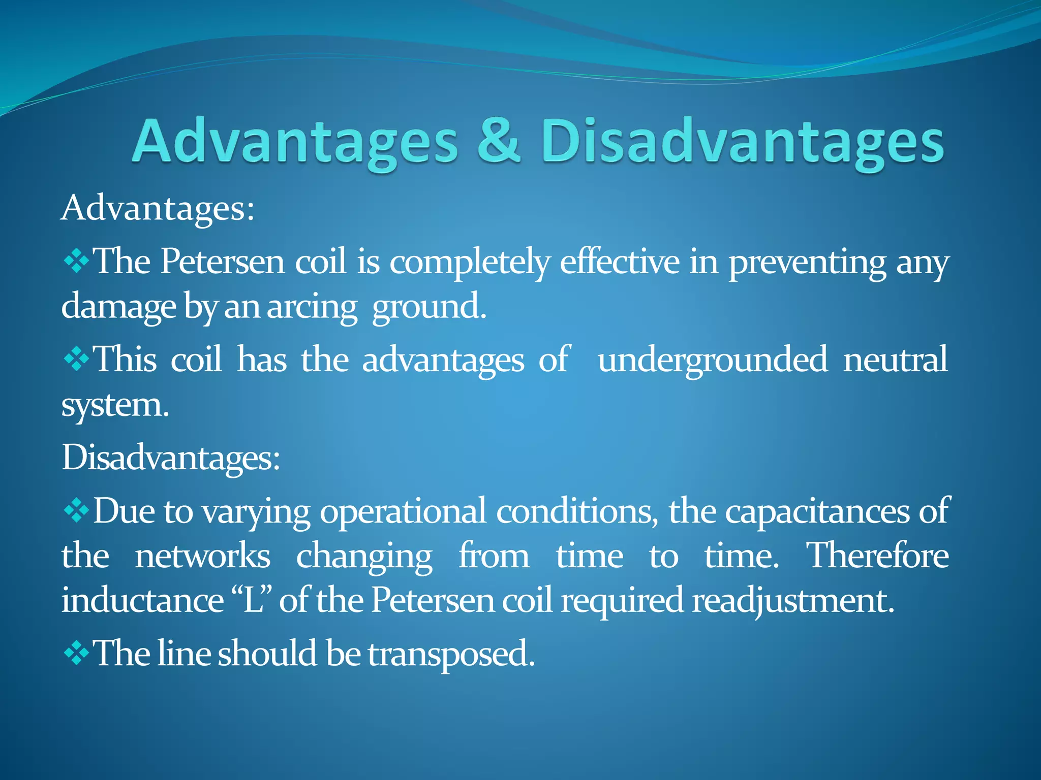 Advantages:
The Petersen coil is completely effective in preventing any
damagebyanarcing ground.
This coil has the advantages of undergrounded neutral
system.
Disadvantages:
Due to varying operational conditions, the capacitances of
the networks changing from time to time. Therefore
inductance “L” of thePetersencoil required readjustment.
Thelineshould betransposed.