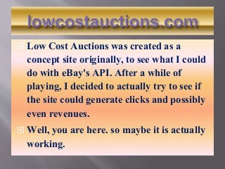  Low Cost Auctions was created as a
concept site originally, to see what I could
do with eBay's API. After a while of
playing, I decided to actually try to see if
the site could generate clicks and possibly
even revenues.
 Well, you are here. so maybe it is actually
working.
 