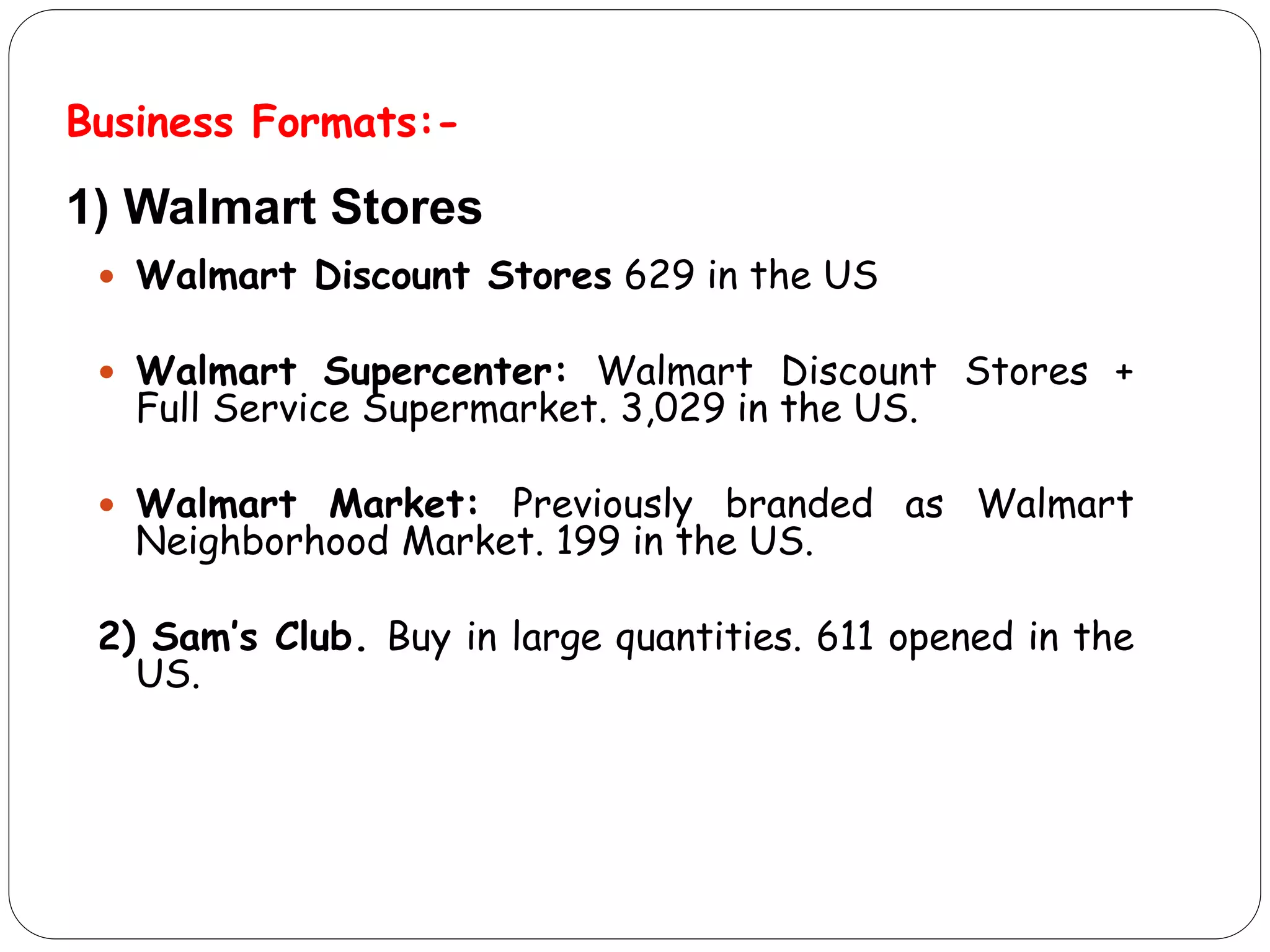 Business Formats:-
 Walmart Discount Stores 629 in the US
 Walmart Supercenter: Walmart Discount Stores +
Full Service Supermarket. 3,029 in the US.
 Walmart Market: Previously branded as Walmart
Neighborhood Market. 199 in the US.
2) Sam’s Club. Buy in large quantities. 611 opened in the
US.
1) Walmart Stores
 